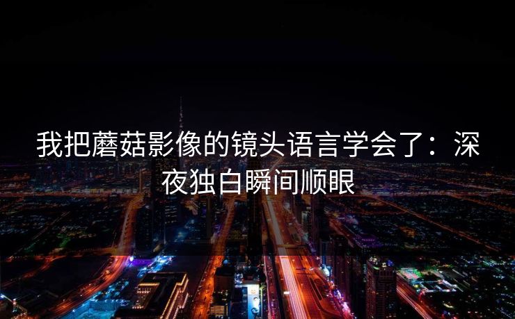 我把蘑菇影像的镜头语言学会了:深夜独白瞬间顺眼 第1张 我把蘑菇影像的镜头语言学会了:深夜独白瞬间顺眼 第1张