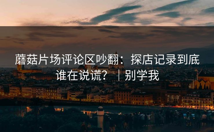 蘑菇片场评论区吵翻：探店记录到底谁在说谎？｜别学我  第1张