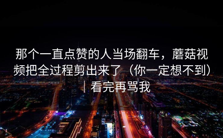 那个一直点赞的人当场翻车,蘑菇视频把全过程剪出来了(你一定想不到)|看完再骂我 第1张 那个一直点赞的人当场翻车,蘑菇视频把全过程剪出来了(你一定想不到)|看完再骂我 第1张