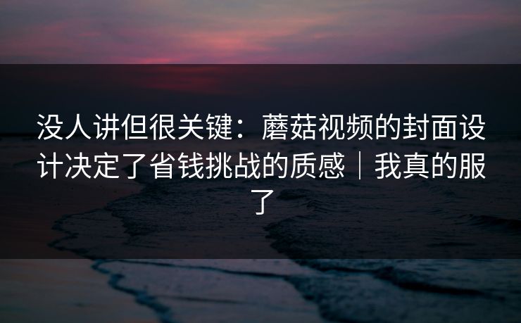 没人讲但很关键：蘑菇视频的封面设计决定了省钱挑战的质感｜我真的服了  第1张