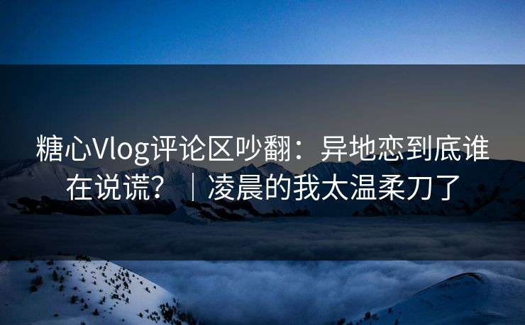 糖心Vlog评论区吵翻:异地恋到底谁在说谎?|凌晨的我太温柔刀了 第1张 糖心Vlog评论区吵翻:异地恋到底谁在说谎?|凌晨的我太温柔刀了 第1张