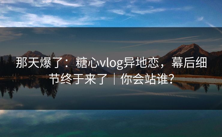 那天爆了:糖心vlog异地恋,幕后细节终于来了|你会站谁? 第1张 那天爆了:糖心vlog异地恋,幕后细节终于来了|你会站谁? 第1张