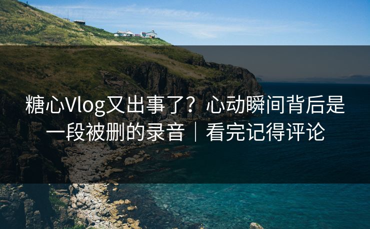 糖心Vlog又出事了？心动瞬间背后是一段被删的录音｜看完记得评论