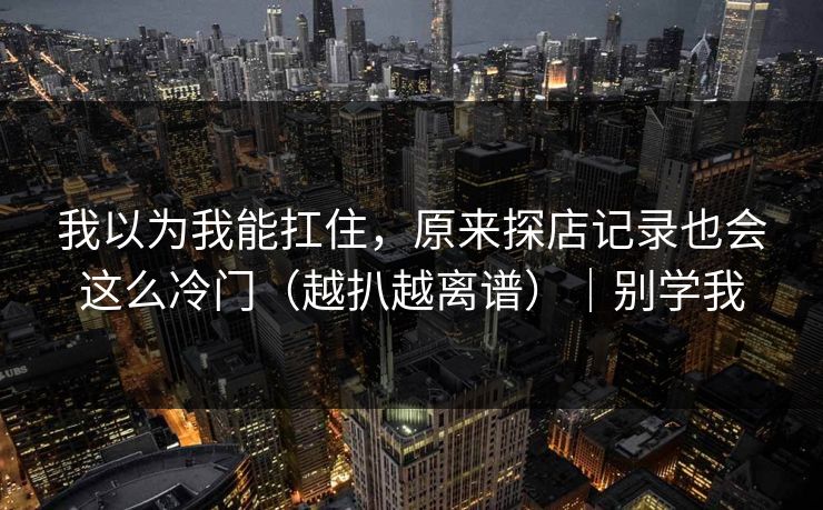 我以为我能扛住，原来探店记录也会这么冷门（越扒越离谱）｜别学我