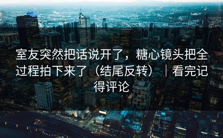 室友突然把话说开了，糖心镜头把全过程拍下来了（结尾反转）｜看完记得评论  第1张