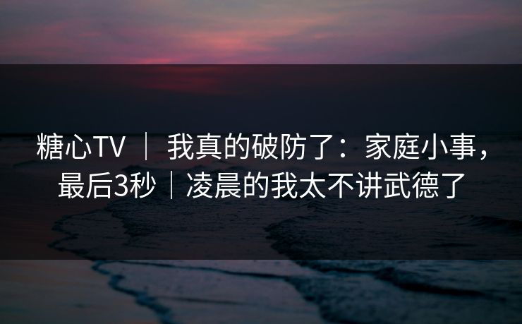 糖心TV | 我真的破防了:家庭小事,最后3秒|凌晨的我太不讲武德了 第1张 糖心TV | 我真的破防了:家庭小事,最后3秒|凌晨的我太不讲武德了 第1张