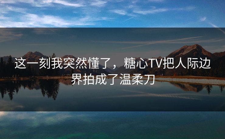 这一刻我突然懂了，糖心TV把人际边界拍成了温柔刀  第1张