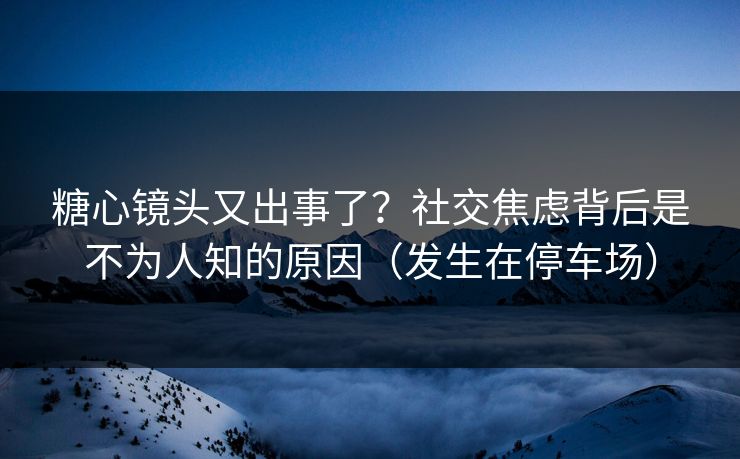 糖心镜头又出事了?社交焦虑背后是不为人知的原因(发生在停车场) 第1张 糖心镜头又出事了?社交焦虑背后是不为人知的原因(发生在停车场) 第1张