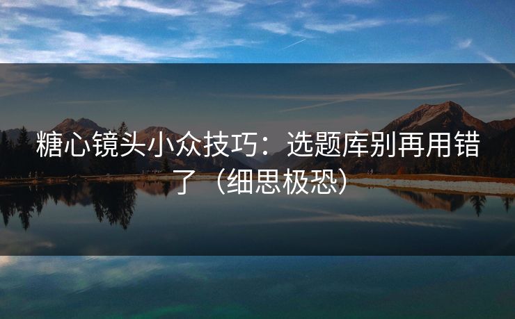 糖心镜头小众技巧：选题库别再用错了（细思极恐）