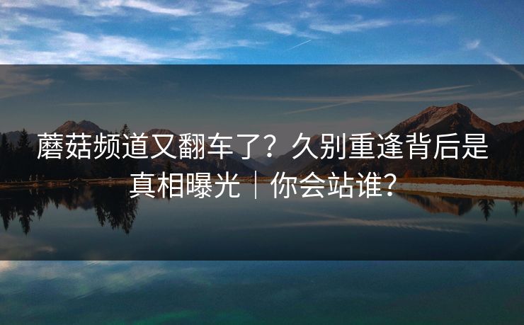 蘑菇频道又翻车了?久别重逢背后是真相曝光|你会站谁? 蘑菇频道又翻车了?久别重逢背后是真相曝光|你会站谁?