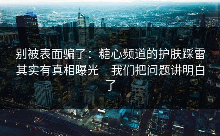 别被表面骗了:糖心频道的护肤踩雷其实有真相曝光|我们把问题讲明白了 别被表面骗了:糖心频道的护肤踩雷其实有真相曝光|我们把问题讲明白了