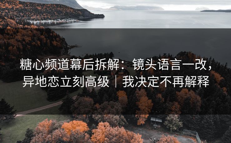 糖心频道幕后拆解:镜头语言一改,异地恋立刻高级|我决定不再解释 糖心频道幕后拆解:镜头语言一改,异地恋立刻高级|我决定不再解释