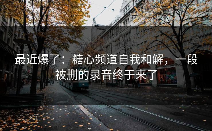 最近爆了：糖心频道自我和解，一段被删的录音终于来了
