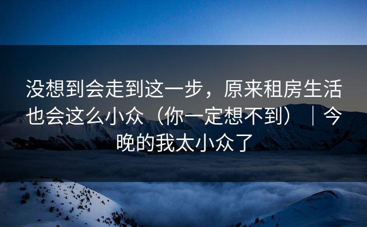 没想到会走到这一步，原来租房生活也会这么小众（你一定想不到）｜今晚的我太小众了