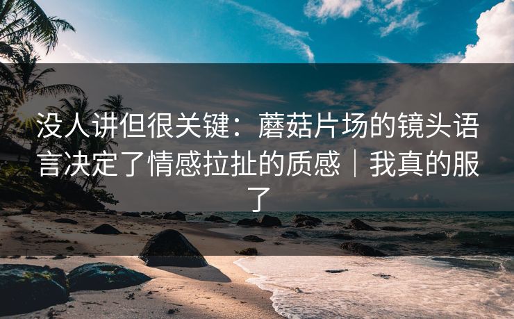 没人讲但很关键:蘑菇片场的镜头语言决定了情感拉扯的质感|我真的服了 没人讲但很关键:蘑菇片场的镜头语言决定了情感拉扯的质感|我真的服了