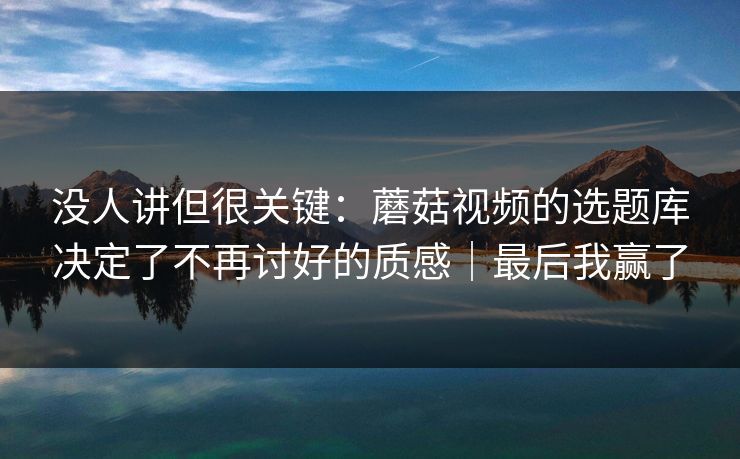 没人讲但很关键:蘑菇视频的选题库决定了不再讨好的质感|最后我赢了 没人讲但很关键:蘑菇视频的选题库决定了不再讨好的质感|最后我赢了