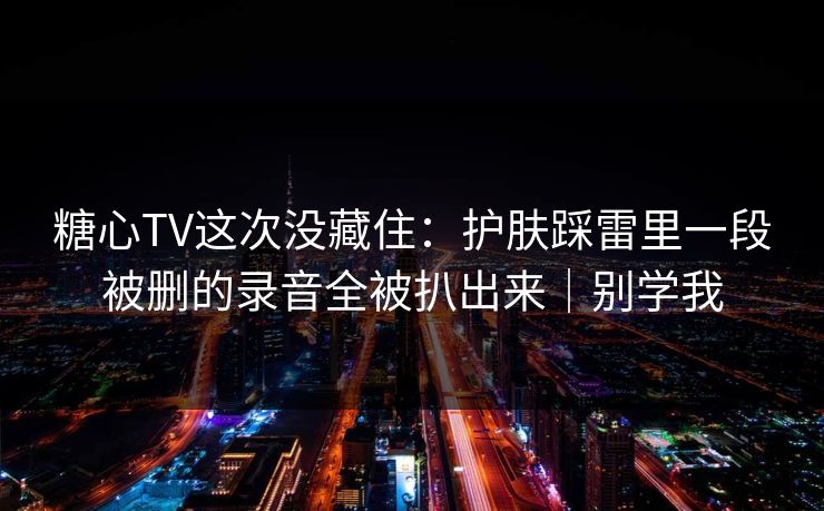 糖心TV这次没藏住:护肤踩雷里一段被删的录音全被扒出来|别学我 糖心TV这次没藏住:护肤踩雷里一段被删的录音全被扒出来|别学我