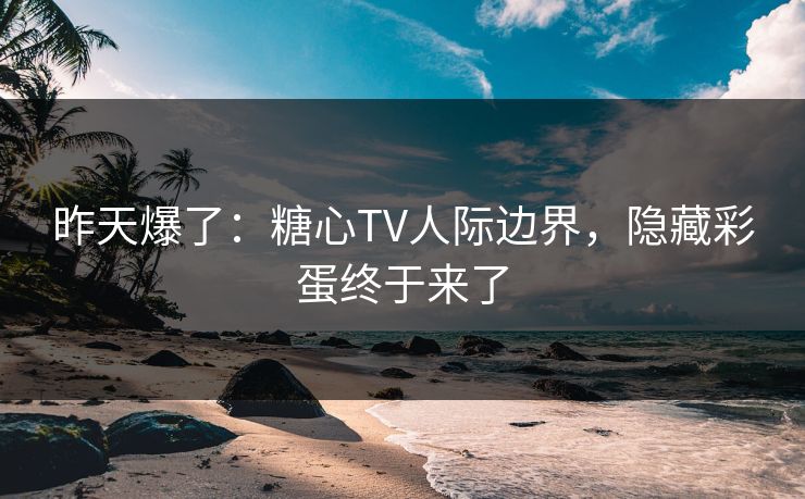 昨天爆了：糖心TV人际边界，隐藏彩蛋终于来了