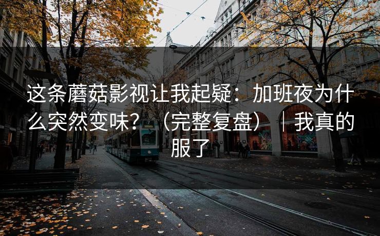 这条蘑菇影视让我起疑：加班夜为什么突然变味？（完整复盘）｜我真的服了