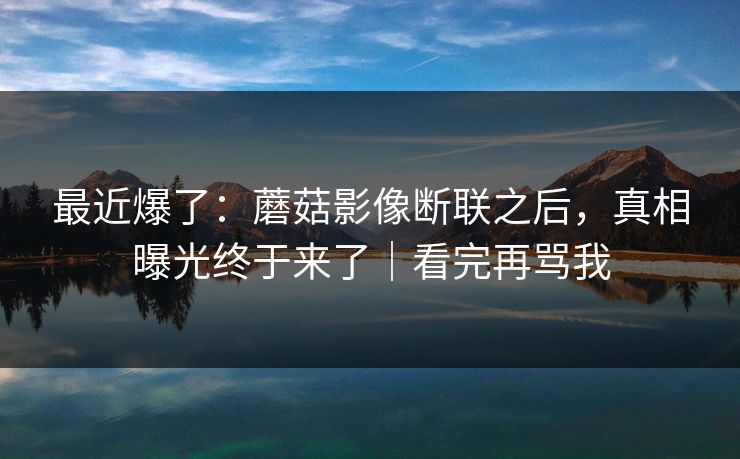 最近爆了:蘑菇影像断联之后,真相曝光终于来了|看完再骂我 最近爆了:蘑菇影像断联之后,真相曝光终于来了|看完再骂我