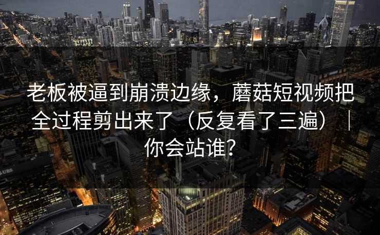 老板被逼到崩溃边缘，蘑菇短视频把全过程剪出来了（反复看了三遍）｜你会站谁？