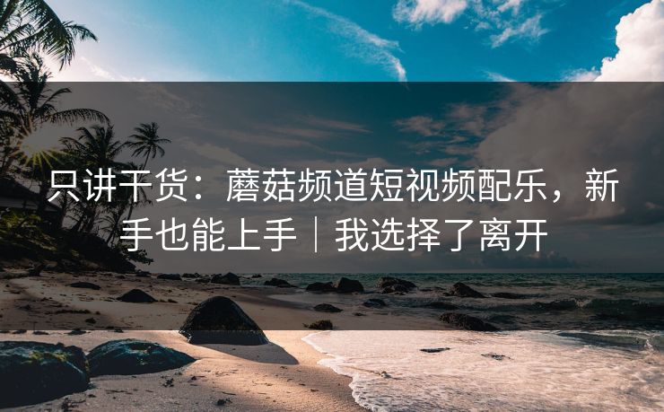 只讲干货:蘑菇频道短视频配乐,新手也能上手|我选择了离开 只讲干货:蘑菇频道短视频配乐,新手也能上手|我选择了离开