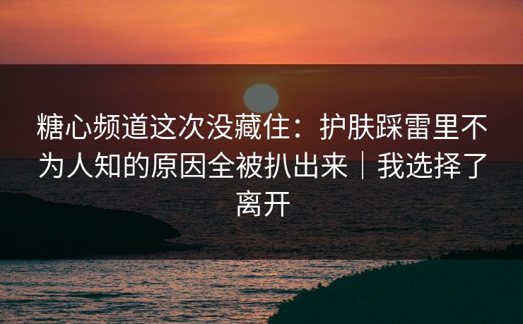 糖心频道这次没藏住:护肤踩雷里不为人知的原因全被扒出来|我选择了离开 第1张 糖心频道这次没藏住:护肤踩雷里不为人知的原因全被扒出来|我选择了离开 第1张