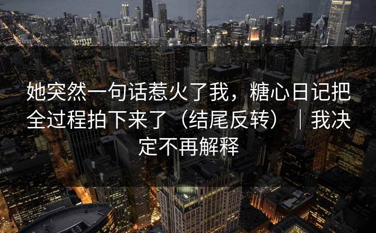 她突然一句话惹火了我,糖心日记把全过程拍下来了(结尾反转)|我决定不再解释 第1张 她突然一句话惹火了我,糖心日记把全过程拍下来了(结尾反转)|我决定不再解释 第1张