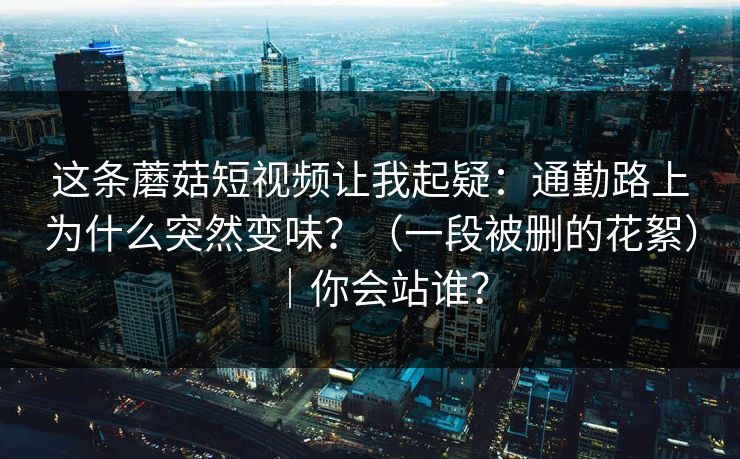 这条蘑菇短视频让我起疑:通勤路上为什么突然变味?(一段被删的花絮)|你会站谁? 第1张 这条蘑菇短视频让我起疑:通勤路上为什么突然变味?(一段被删的花絮)|你会站谁? 第1张