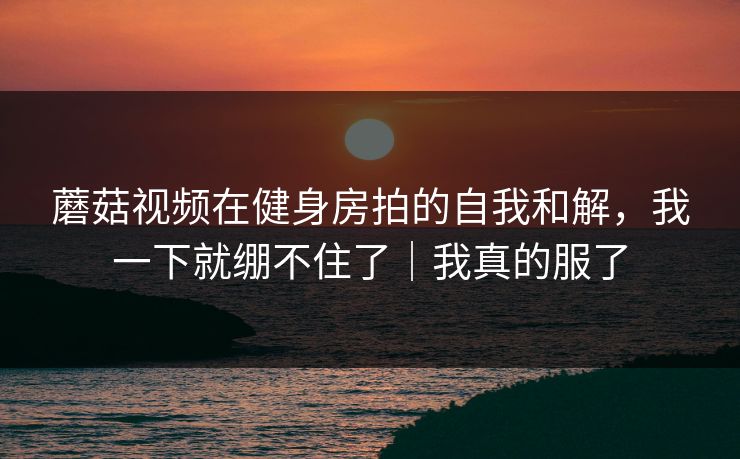 蘑菇视频在健身房拍的自我和解,我一下就绷不住了|我真的服了 第1张 蘑菇视频在健身房拍的自我和解,我一下就绷不住了|我真的服了 第1张