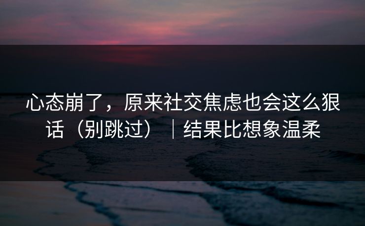 心态崩了,原来社交焦虑也会这么狠话(别跳过)|结果比想象温柔 第1张 心态崩了,原来社交焦虑也会这么狠话(别跳过)|结果比想象温柔 第1张