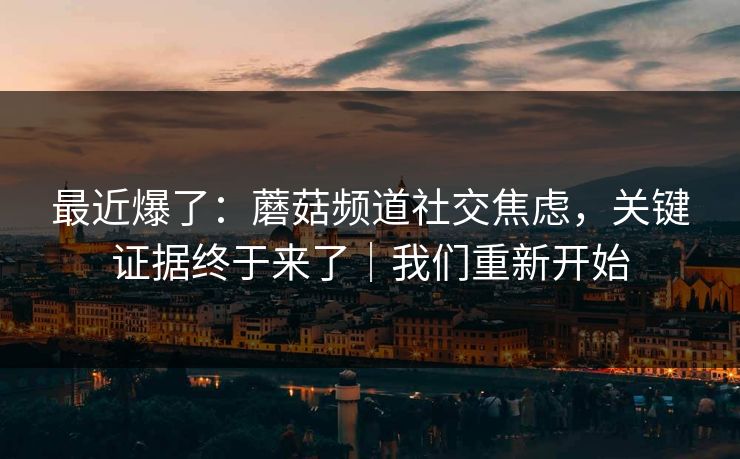 最近爆了:蘑菇频道社交焦虑,关键证据终于来了|我们重新开始 第1张 最近爆了:蘑菇频道社交焦虑,关键证据终于来了|我们重新开始 第1张