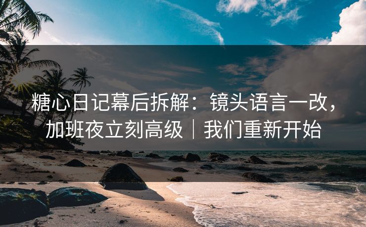 糖心日记幕后拆解:镜头语言一改,加班夜立刻高级|我们重新开始 第1张 糖心日记幕后拆解:镜头语言一改,加班夜立刻高级|我们重新开始 第1张