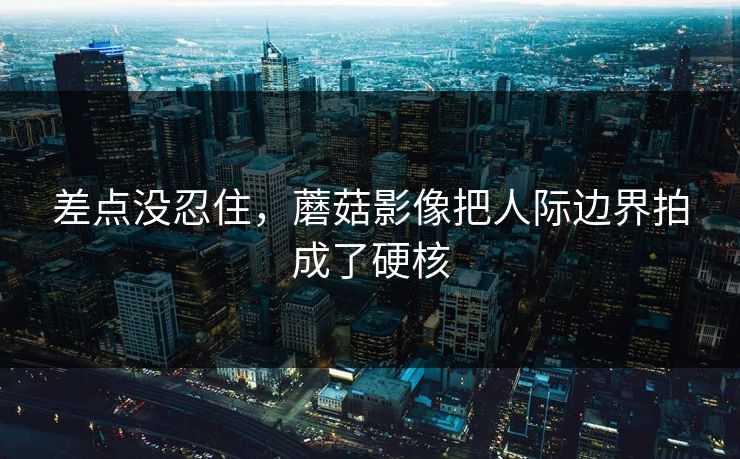 差点没忍住,蘑菇影像把人际边界拍成了硬核 第1张 差点没忍住,蘑菇影像把人际边界拍成了硬核 第1张