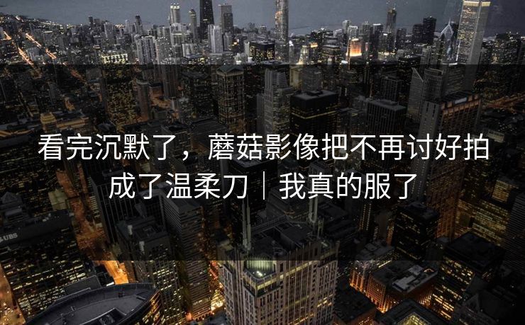 看完沉默了，蘑菇影像把不再讨好拍成了温柔刀｜我真的服了  第1张