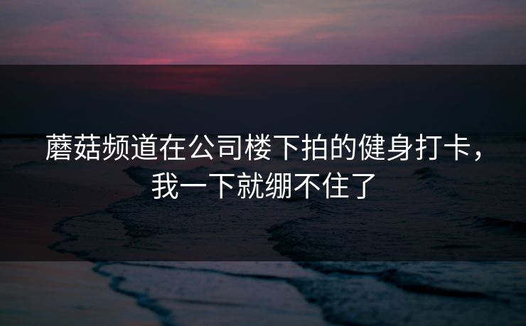 蘑菇频道在公司楼下拍的健身打卡，我一下就绷不住了  第1张