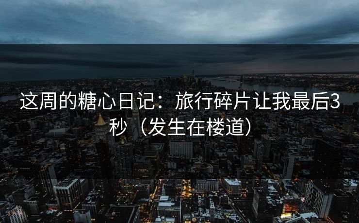 这周的糖心日记：旅行碎片让我最后3秒（发生在楼道）  第1张
