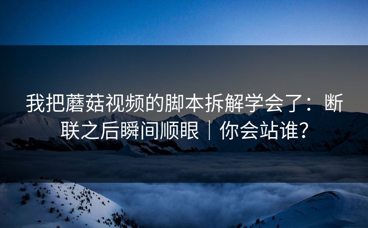 我把蘑菇视频的脚本拆解学会了:断联之后瞬间顺眼|你会站谁? 第1张 我把蘑菇视频的脚本拆解学会了:断联之后瞬间顺眼|你会站谁? 第1张