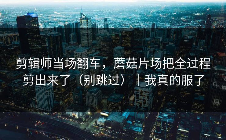 剪辑师当场翻车,蘑菇片场把全过程剪出来了(别跳过)|我真的服了 第1张 剪辑师当场翻车,蘑菇片场把全过程剪出来了(别跳过)|我真的服了 第1张