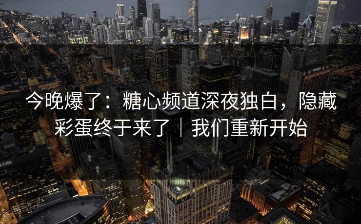 今晚爆了：糖心频道深夜独白，隐藏彩蛋终于来了｜我们重新开始  第1张