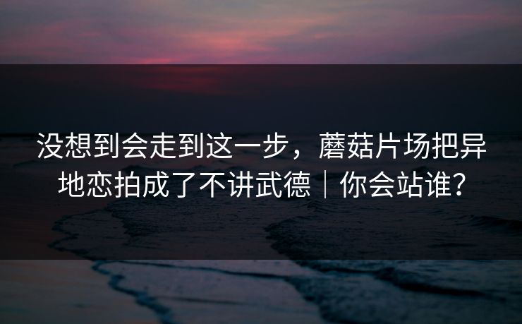 没想到会走到这一步,蘑菇片场把异地恋拍成了不讲武德|你会站谁? 第1张 没想到会走到这一步,蘑菇片场把异地恋拍成了不讲武德|你会站谁? 第1张