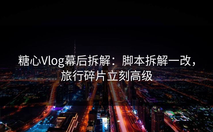 糖心Vlog幕后拆解：脚本拆解一改，旅行碎片立刻高级  第1张