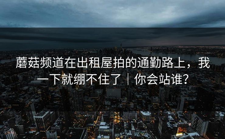 蘑菇频道在出租屋拍的通勤路上，我一下就绷不住了｜你会站谁？  第1张