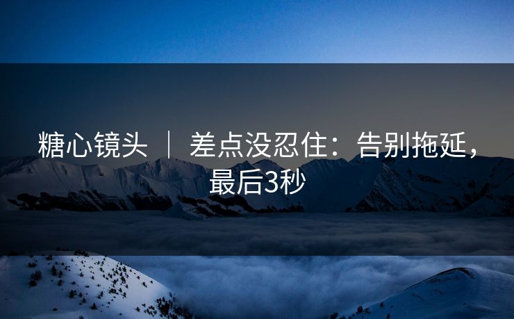 糖心镜头 | 差点没忍住:告别拖延,最后3秒 第1张 糖心镜头 | 差点没忍住:告别拖延,最后3秒 第1张