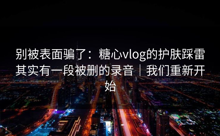 别被表面骗了:糖心vlog的护肤踩雷其实有一段被删的录音|我们重新开始 第1张 别被表面骗了:糖心vlog的护肤踩雷其实有一段被删的录音|我们重新开始 第1张