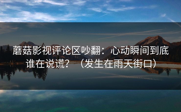 蘑菇影视评论区吵翻:心动瞬间到底谁在说谎?(发生在雨天街口) 第1张 蘑菇影视评论区吵翻:心动瞬间到底谁在说谎?(发生在雨天街口) 第1张