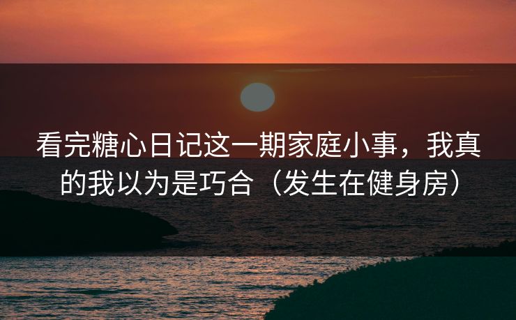 看完糖心日记这一期家庭小事，我真的我以为是巧合（发生在健身房）  第1张