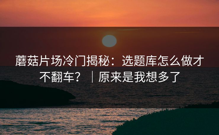 蘑菇片场冷门揭秘:选题库怎么做才不翻车?|原来是我想多了 第1张 蘑菇片场冷门揭秘:选题库怎么做才不翻车?|原来是我想多了 第1张