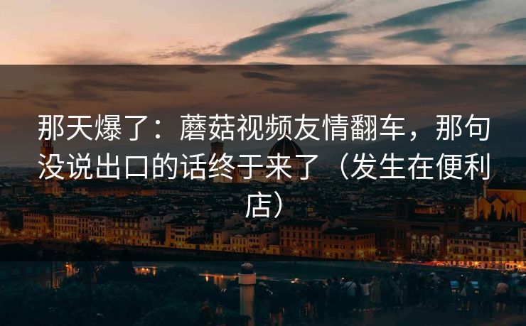 那天爆了:蘑菇视频友情翻车,那句没说出口的话终于来了(发生在便利店) 第1张 那天爆了:蘑菇视频友情翻车,那句没说出口的话终于来了(发生在便利店) 第1张
