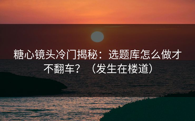 糖心镜头冷门揭秘：选题库怎么做才不翻车？（发生在楼道）  第1张